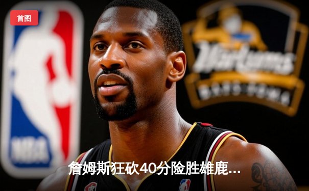 詹姆斯狂砍40分险胜雄鹿 湖人加时鏖战捍卫主场荣耀