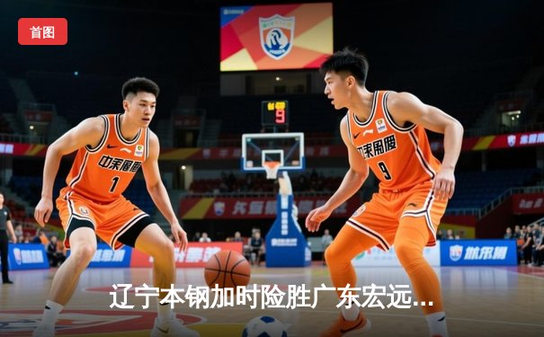 辽宁本钢加时险胜广东宏远，赵继伟三分雨浇灭对手逆转希望