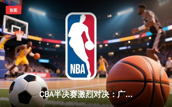 CBA半决赛激烈对决：广东东莞大益险胜辽宁本钢，赵睿关键三分锁定胜局
