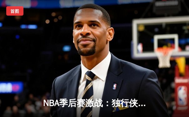 NBA季后赛激战：独行侠加时险胜雷霆，东契奇三双主导天王山之战